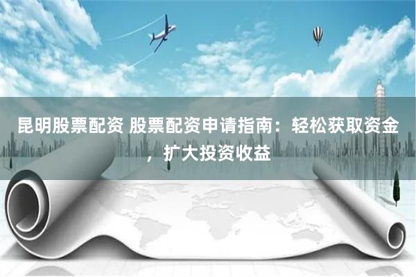 昆明股票配资 股票配资申请指南：轻松获取资金，扩大投资收益