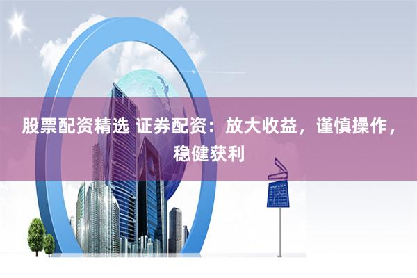 股票配资精选 证券配资：放大收益，谨慎操作，稳健获利