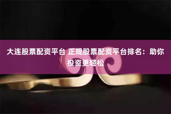 大连股票配资平台 正规股票配资平台排名：助你投资更轻松