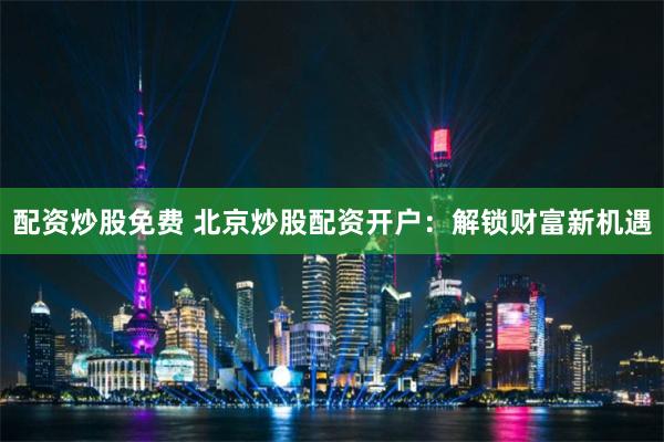 配资炒股免费 北京炒股配资开户：解锁财富新机遇