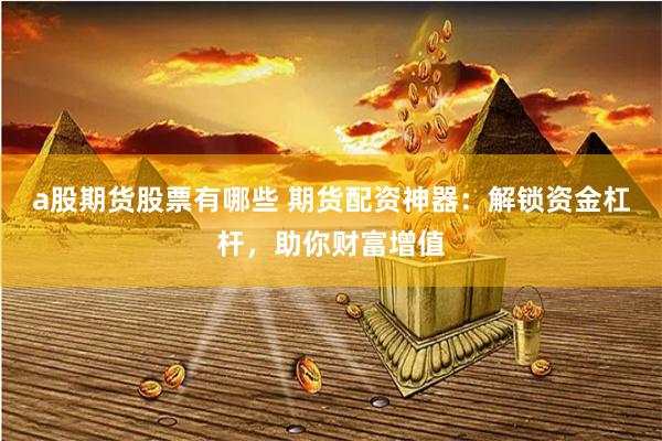 a股期货股票有哪些 期货配资神器：解锁资金杠杆，助你财富增值