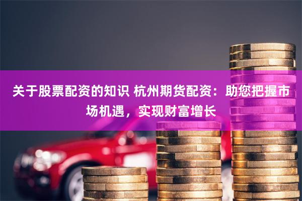 关于股票配资的知识 杭州期货配资：助您把握市场机遇，实现财富增长