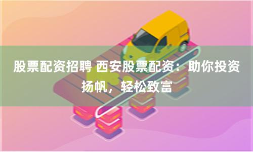 股票配资招聘 西安股票配资：助你投资扬帆，轻松致富