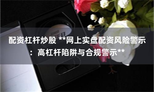 配资杠杆炒股 **网上实盘配资风险警示:高杠杆陷阱与合规警示**