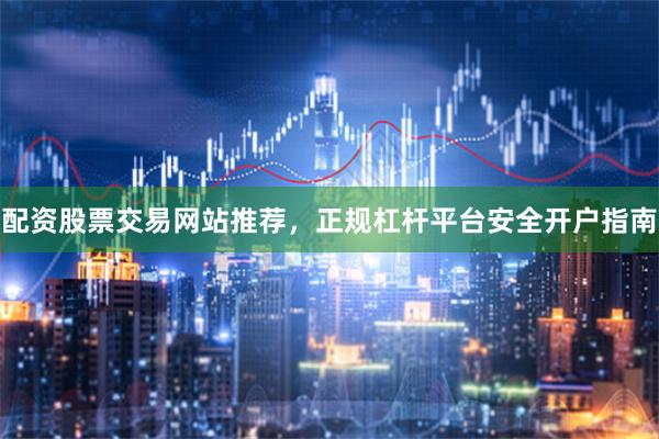 配资股票交易网站推荐，正规杠杆平台安全开户指南