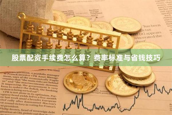 股票配资手续费怎么算?费率标准与省钱技巧